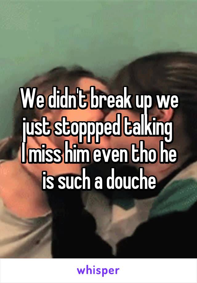 We didn't break up we just stoppped talking 
I miss him even tho he is such a douche
