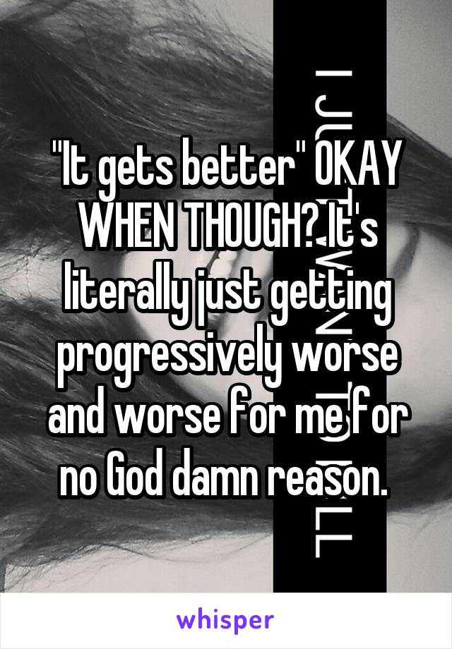 "It gets better" OKAY WHEN THOUGH? It's literally just getting progressively worse and worse for me for no God damn reason. 