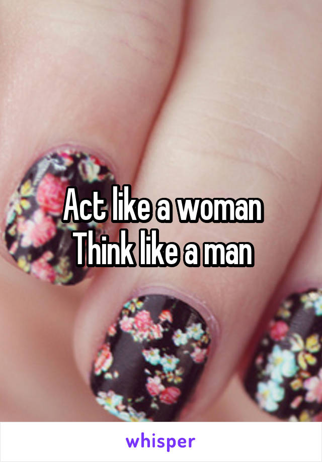 Act like a woman
Think like a man