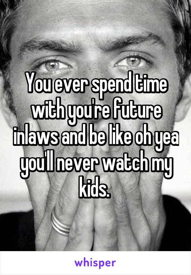 You ever spend time with you're future inlaws and be like oh yea you'll never watch my kids. 