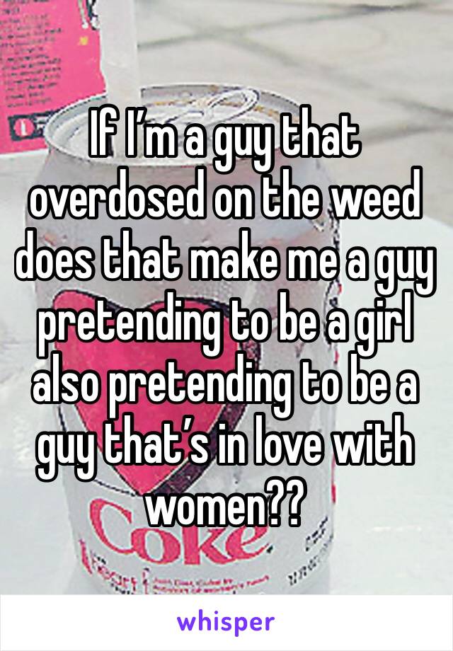 If I’m a guy that overdosed on the weed does that make me a guy pretending to be a girl also pretending to be a guy that’s in love with women??