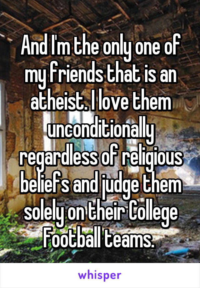 And I'm the only one of my friends that is an atheist. I love them unconditionally regardless of religious beliefs and judge them solely on their College Football teams. 
