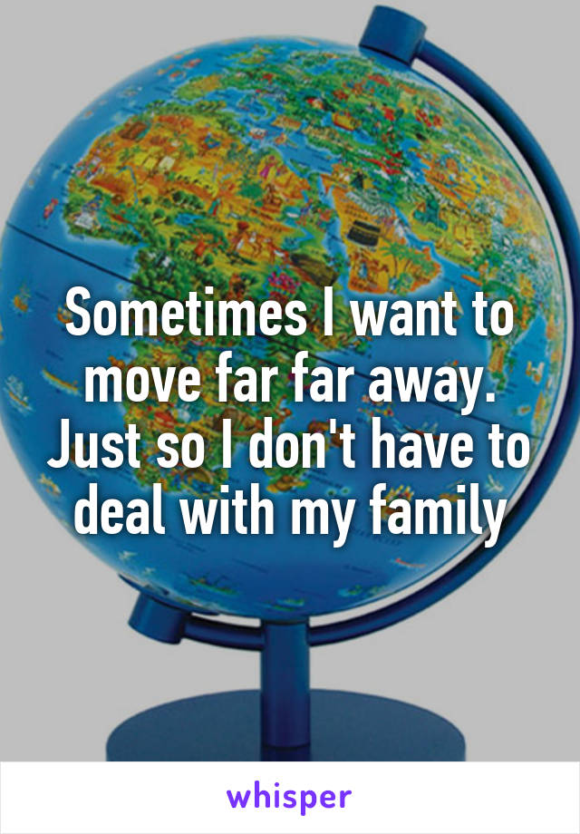 Sometimes I want to move far far away. Just so I don't have to deal with my family