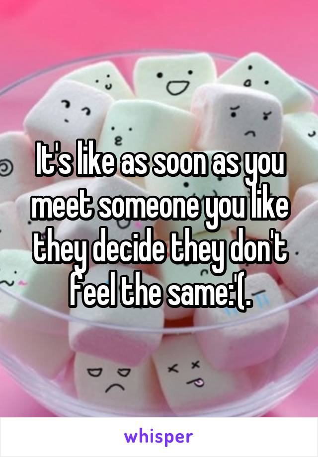 It's like as soon as you meet someone you like they decide they don't feel the same:'(.