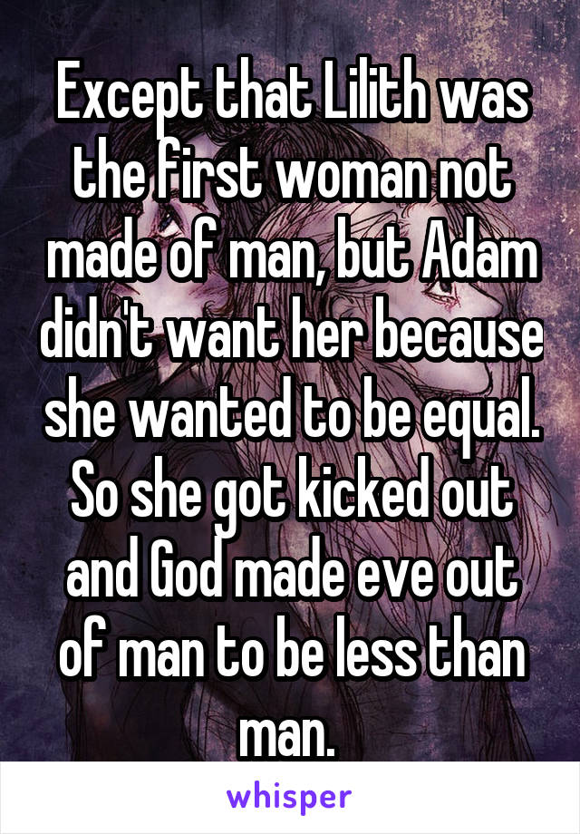 Except that Lilith was the first woman not made of man, but Adam didn't want her because she wanted to be equal. So she got kicked out and God made eve out of man to be less than man. 