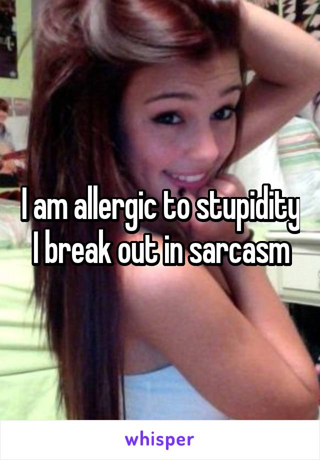 I am allergic to stupidity I break out in sarcasm