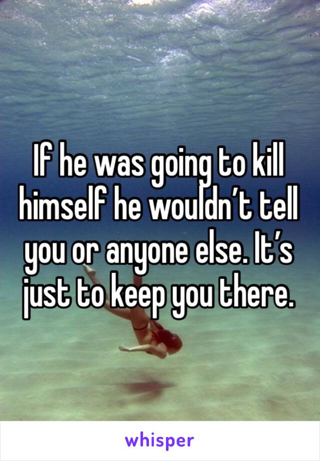 If he was going to kill himself he wouldn’t tell you or anyone else. It’s just to keep you there. 