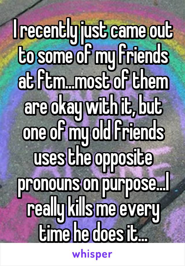 I recently just came out to some of my friends at ftm...most of them are okay with it, but one of my old friends uses the opposite pronouns on purpose...I really kills me every time he does it...