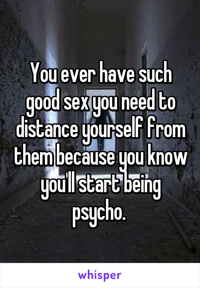 You ever have such good sex you need to distance yourself from them because you know you'll start being psycho. 