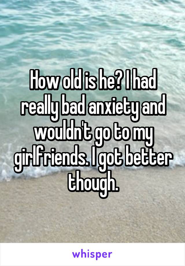 How old is he? I had really bad anxiety and wouldn't go to my girlfriends. I got better though.