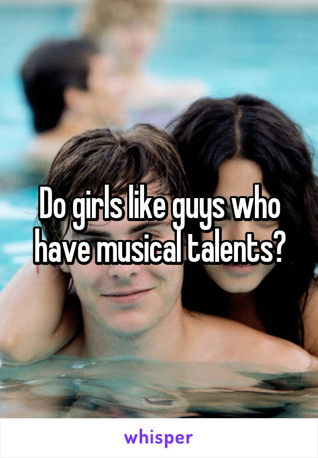 Do girls like guys who have musical talents?