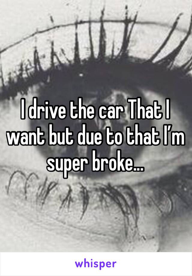 I drive the car That I want but due to that I’m super broke... 