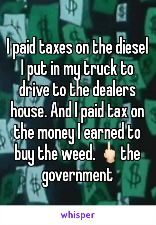 I paid taxes on the diesel I put in my truck to drive to the dealers house. And I paid tax on the money I earned to buy the weed. 🖕🏻the government 