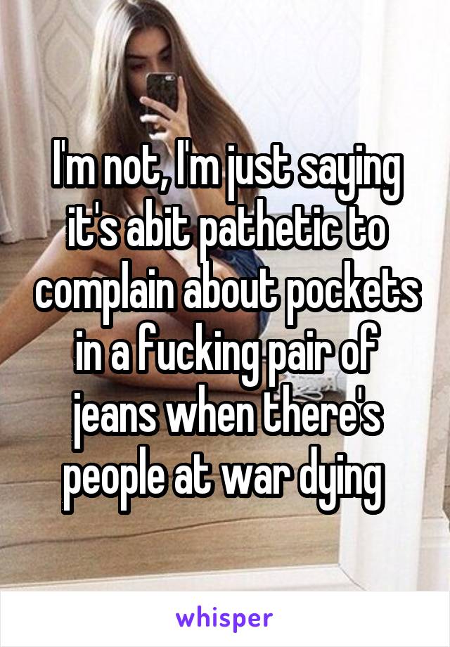 I'm not, I'm just saying it's abit pathetic to complain about pockets in a fucking pair of jeans when there's people at war dying 