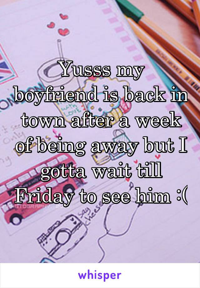 Yusss my boyfriend is back in town after a week of being away but I gotta wait till Friday to see him :( 