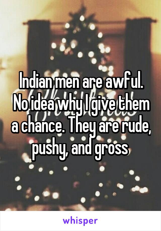 Indian men are awful. No idea why I give them a chance. They are rude, pushy, and gross 