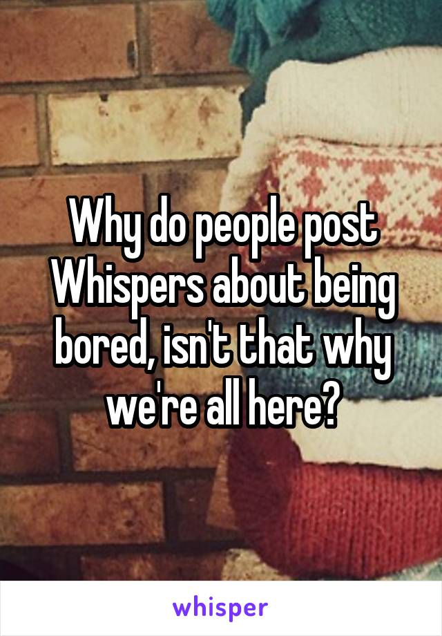 Why do people post Whispers about being bored, isn't that why we're all here?
