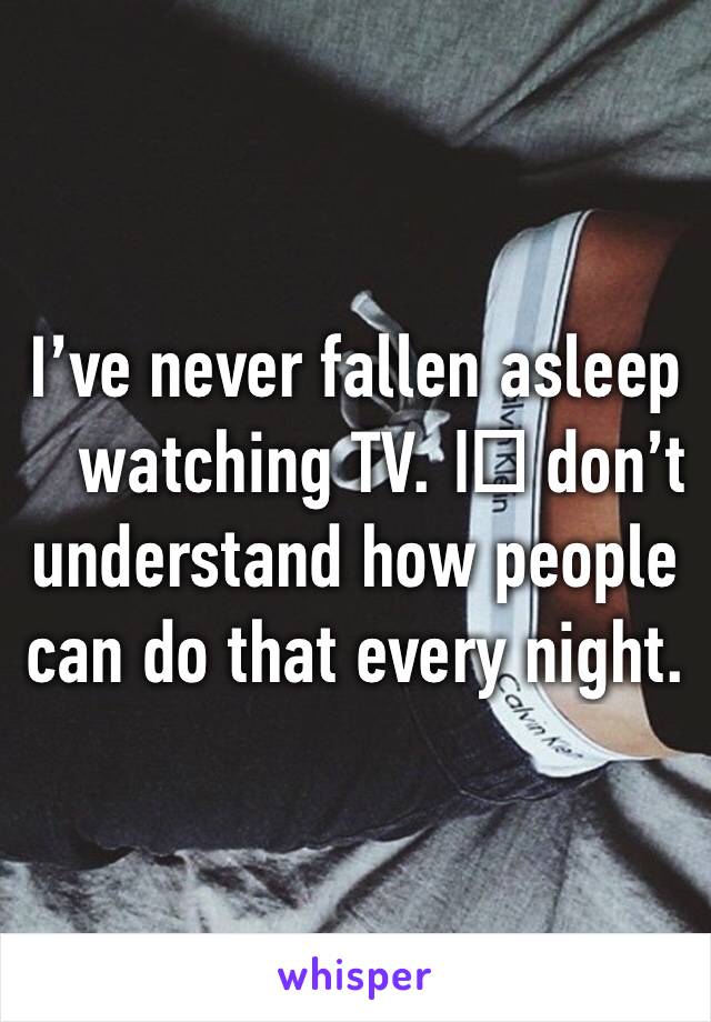 I’ve never fallen asleep watching TV. I️ don’t understand how people can do that every night. 