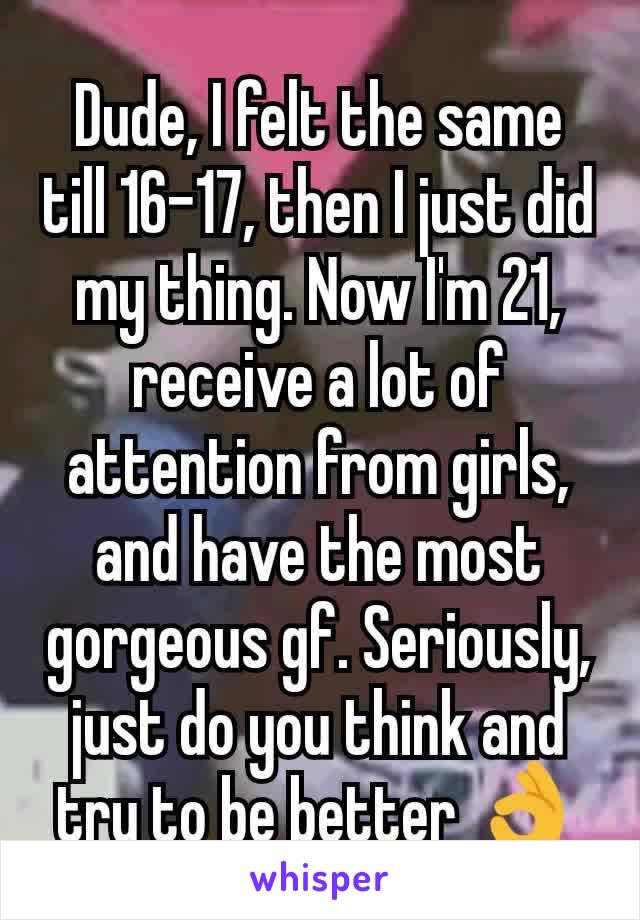 Dude, I felt the same till 16-17, then I just did my thing. Now I'm 21, receive a lot of attention from girls, and have the most gorgeous gf. Seriously, just do you think and try to be better 👌