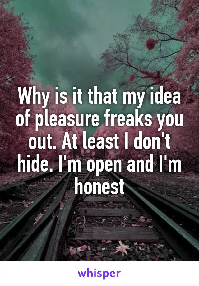 Why is it that my idea of pleasure freaks you out. At least I don't hide. I'm open and I'm honest