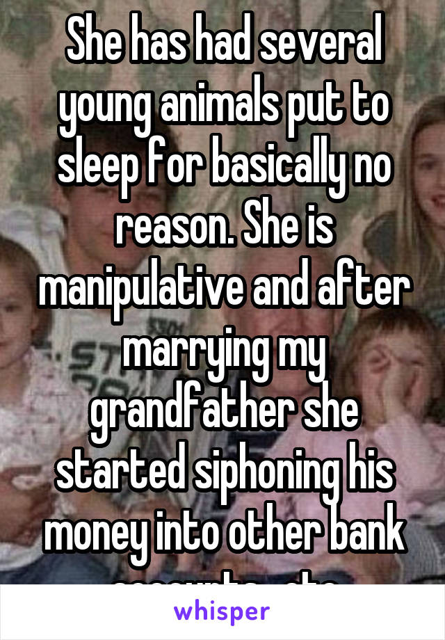 She has had several young animals put to sleep for basically no reason. She is manipulative and after marrying my grandfather she started siphoning his money into other bank accounts...etc