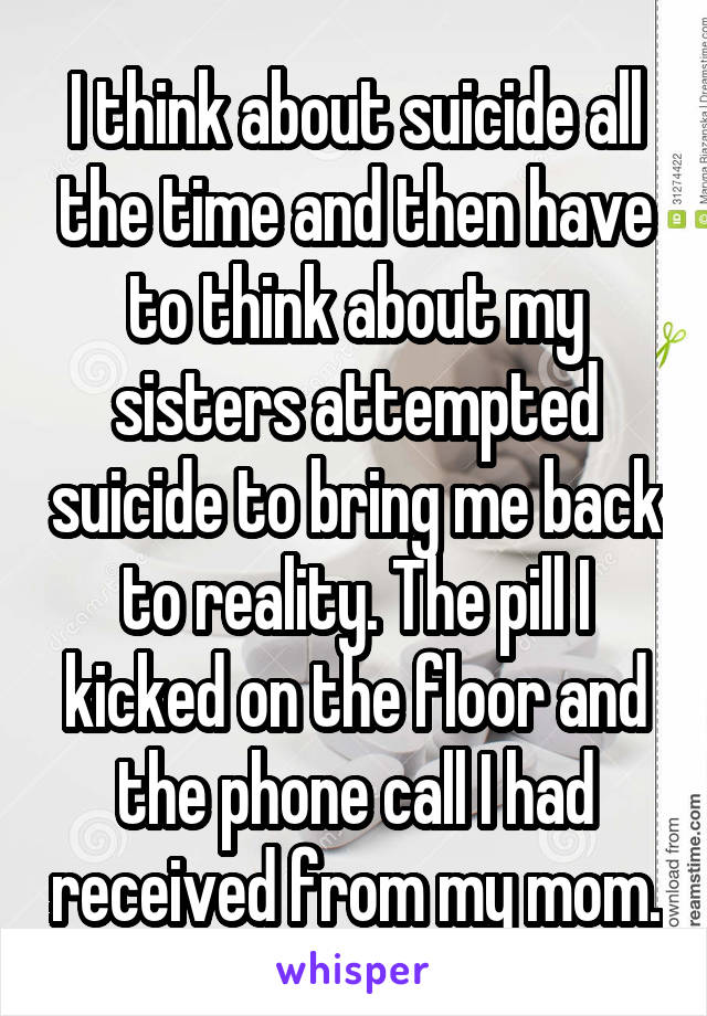 I think about suicide all the time and then have to think about my sisters attempted suicide to bring me back to reality. The pill I kicked on the floor and the phone call I had received from my mom.