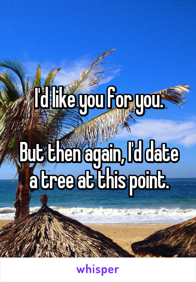 I'd like you for you.

But then again, I'd date a tree at this point.