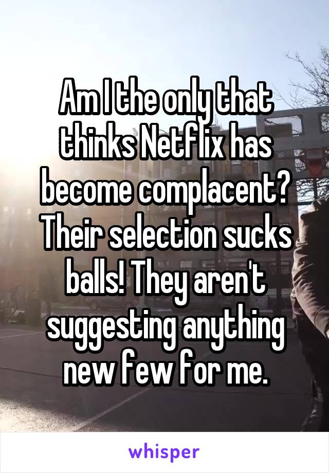 Am I the only that thinks Netflix has become complacent? Their selection sucks balls! They aren't suggesting anything new few for me.