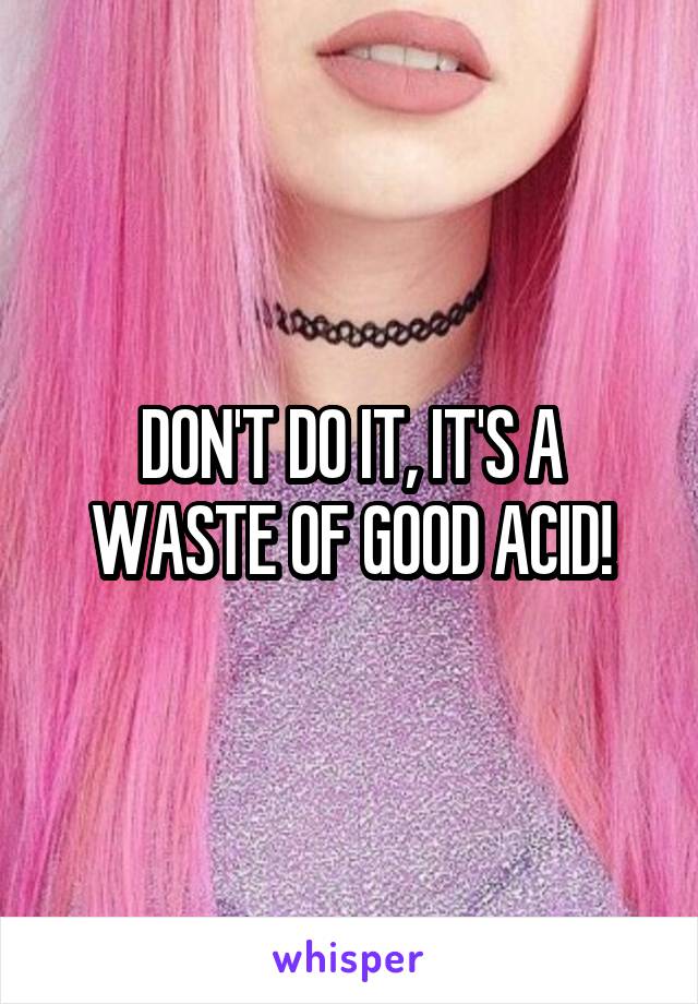 DON'T DO IT, IT'S A WASTE OF GOOD ACID!