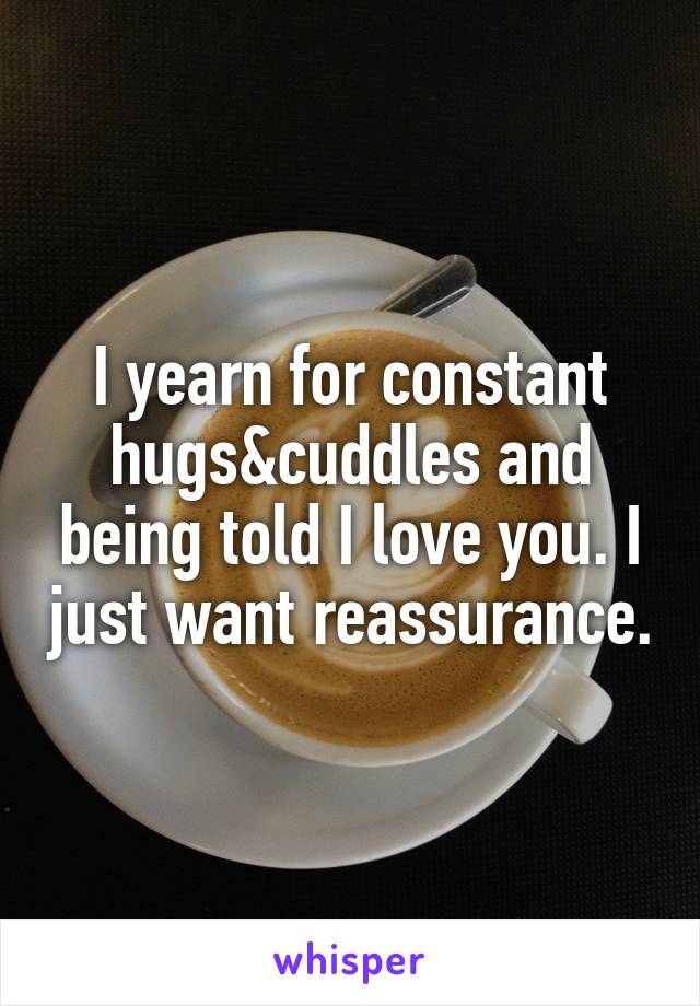I yearn for constant hugs&cuddles and being told I love you. I just want reassurance.