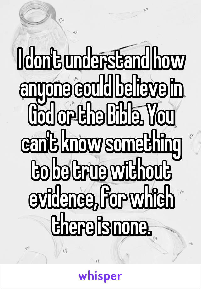 I don't understand how anyone could believe in God or the Bible. You can't know something to be true without evidence, for which there is none.