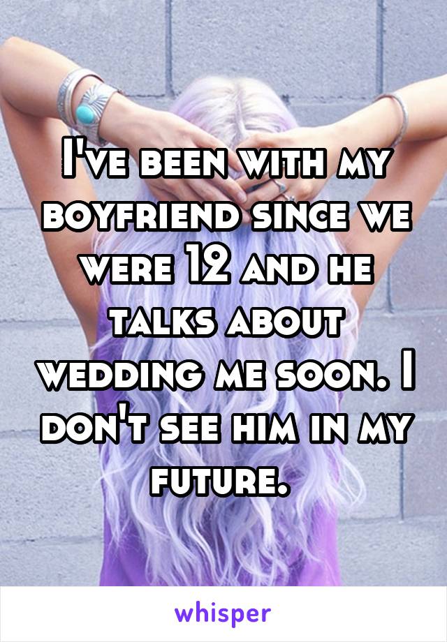 I've been with my boyfriend since we were 12 and he talks about wedding me soon. I don't see him in my future. 