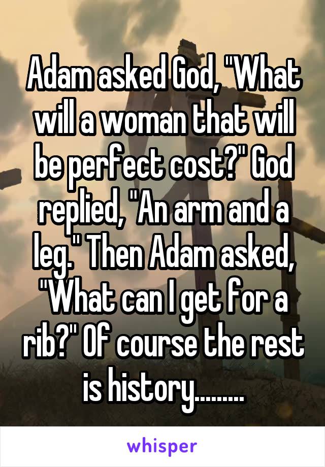 Adam asked God, "What will a woman that will be perfect cost?" God replied, "An arm and a leg." Then Adam asked, "What can I get for a rib?" Of course the rest is history.........