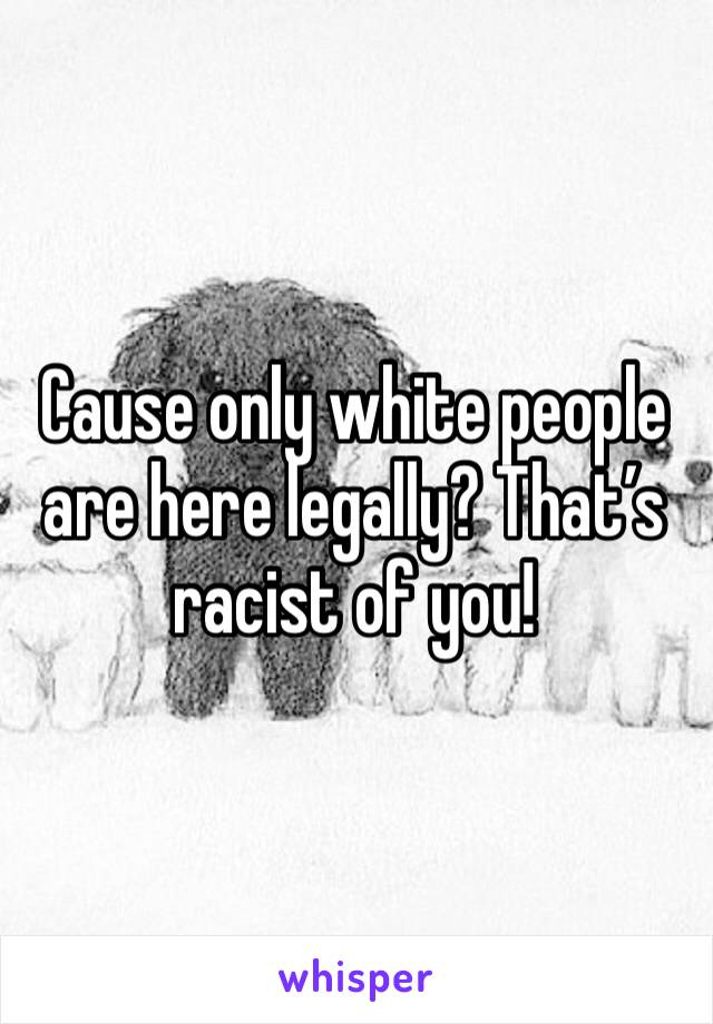 Cause only white people are here legally? That’s racist of you!