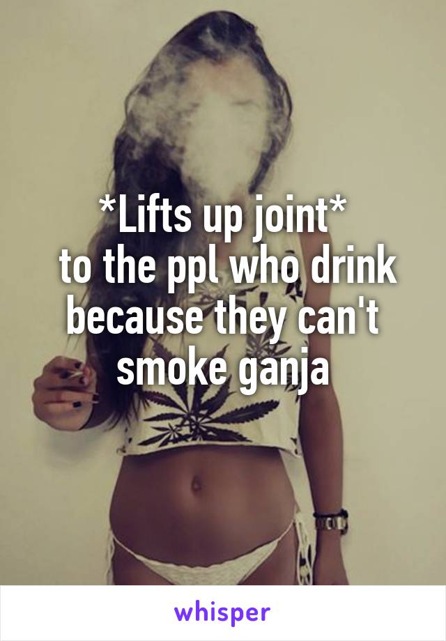 *Lifts up joint*
 to the ppl who drink because they can't smoke ganja
