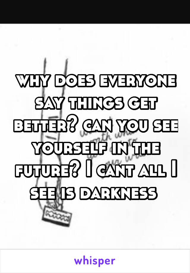 why does everyone say things get better? can you see yourself in the future? I cant all I see is darkness 