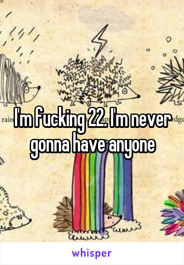 I'm fucking 22. I'm never gonna have anyone
