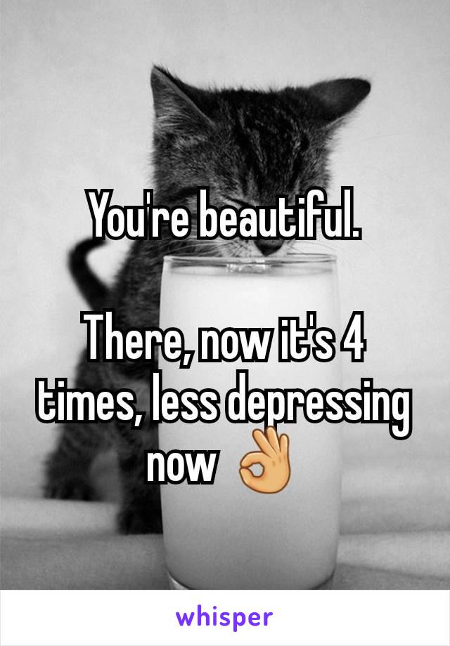 You're beautiful.

There, now it's 4 times, less depressing now 👌