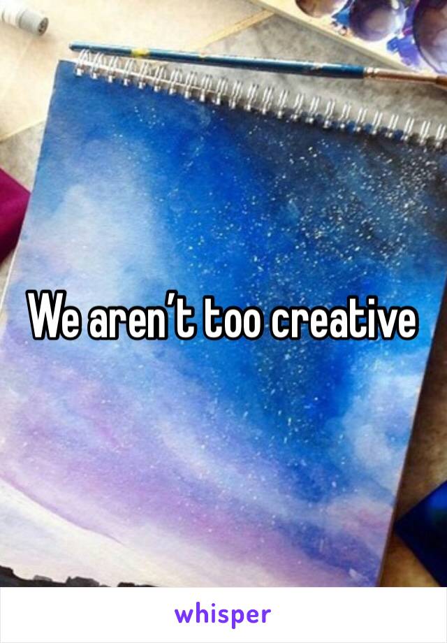 We aren’t too creative