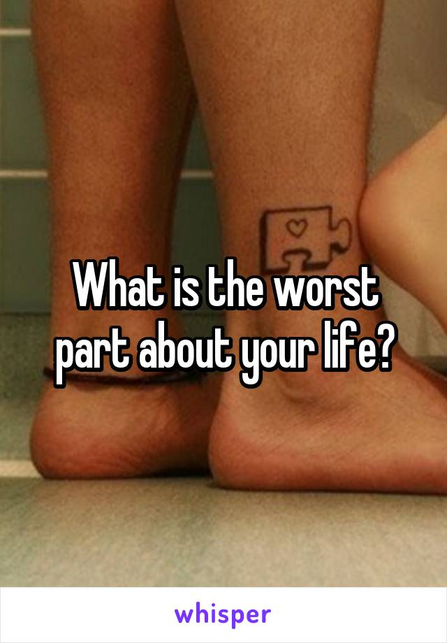 What is the worst part about your life?