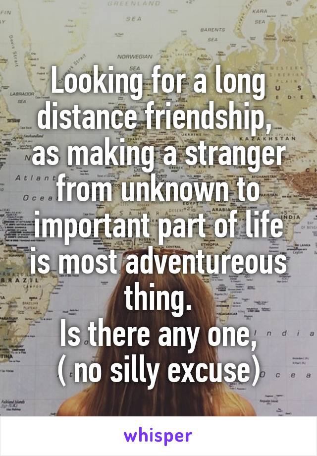 Looking for a long distance friendship,  as making a stranger from unknown to important part of life is most adventureous thing.
Is there any one,
( no silly excuse)