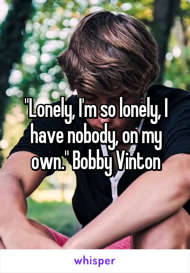 "Lonely, I'm so lonely, I have nobody, on my own." Bobby Vinton