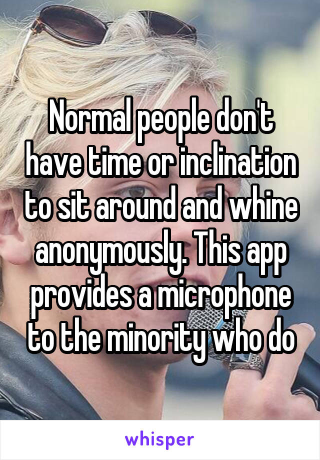 Normal people don't have time or inclination to sit around and whine anonymously. This app provides a microphone to the minority who do