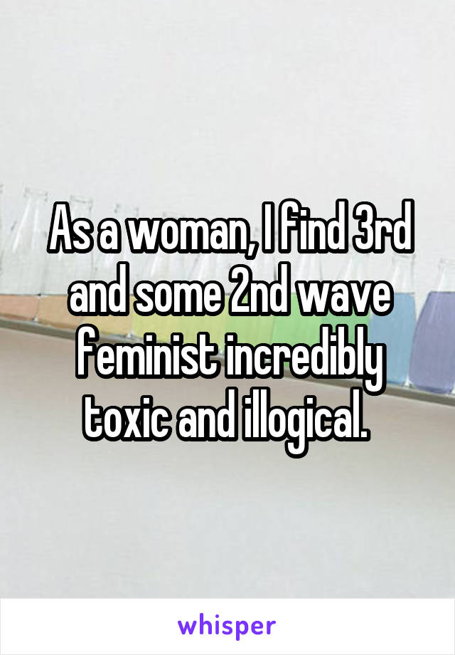 As a woman, I find 3rd and some 2nd wave feminist incredibly toxic and illogical. 