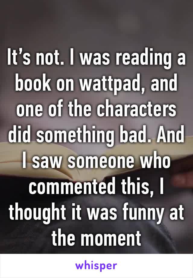 It’s not. I was reading a book on wattpad, and one of the characters did something bad. And I saw someone who commented this, I thought it was funny at the moment 