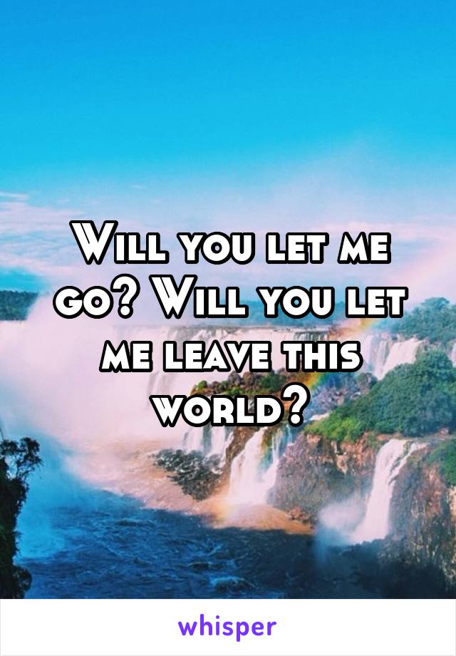 Will you let me go? Will you let me leave this world?