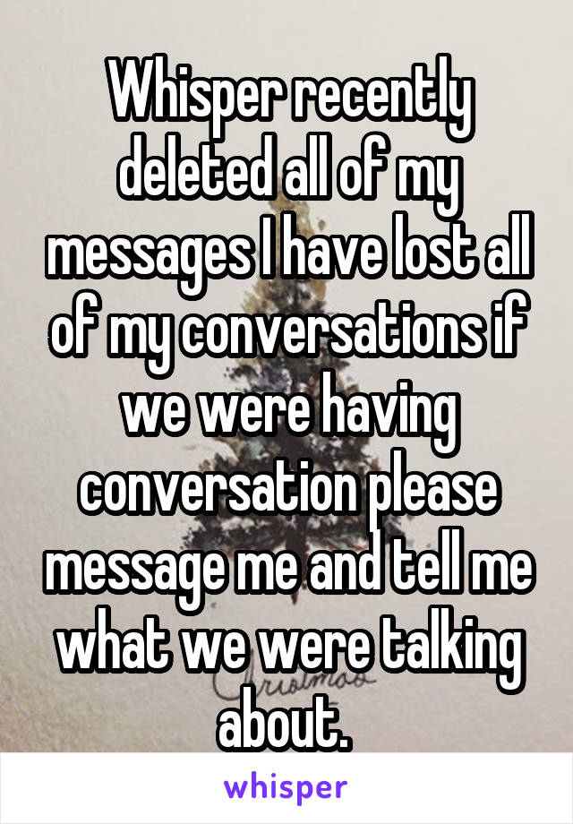 Whisper recently deleted all of my messages I have lost all of my conversations if we were having conversation please message me and tell me what we were talking about. 