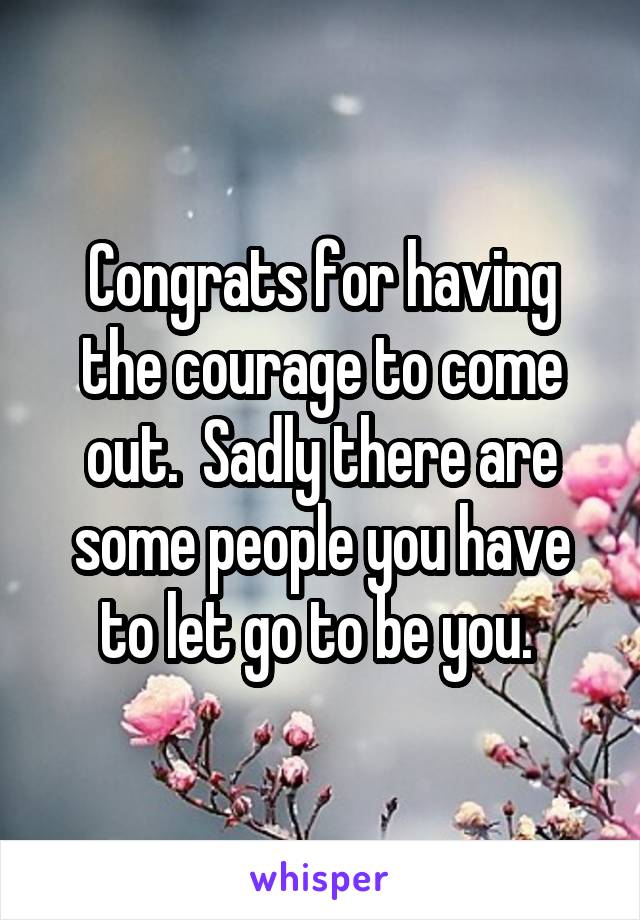 Congrats for having the courage to come out.  Sadly there are some people you have to let go to be you. 