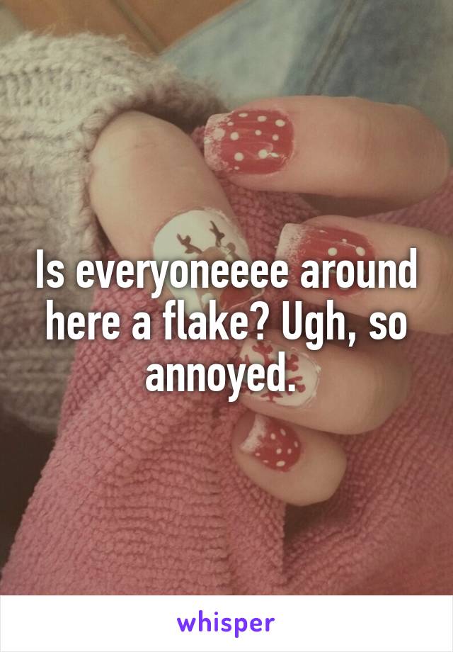 Is everyoneeee around here a flake? Ugh, so annoyed. 