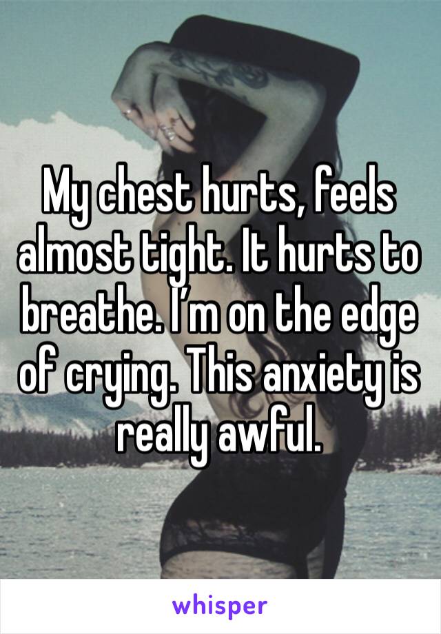 My chest hurts, feels almost tight. It hurts to breathe. I’m on the edge of crying. This anxiety is really awful.  